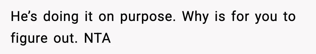 He’s doing it on purpose. Why is for you to figure out. NTA