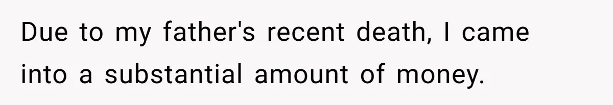 Due to my father's recent death, I came into a substantial amount of money.