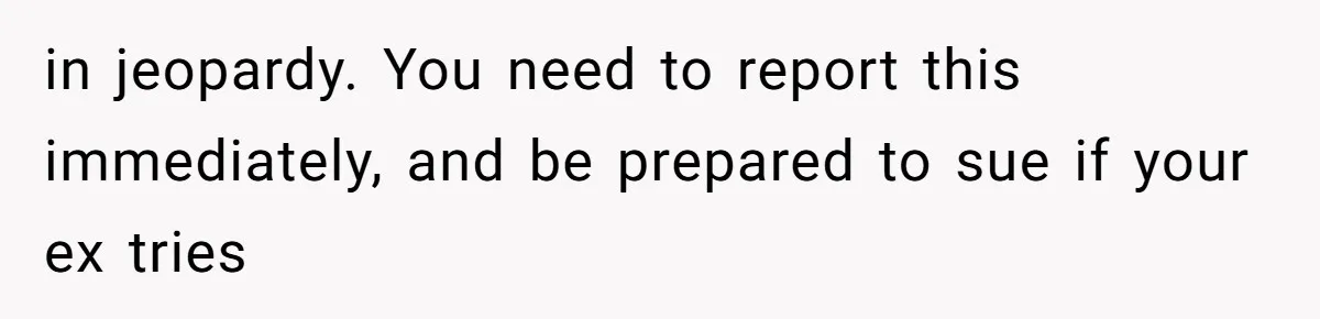 in jeopardy. You need to report this immediately, and be prepared to sue if your ex tries