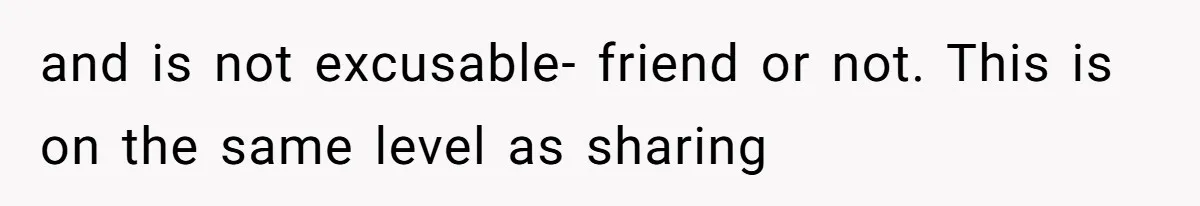 and is not excusable- friend or not. This is on the same level as sharing