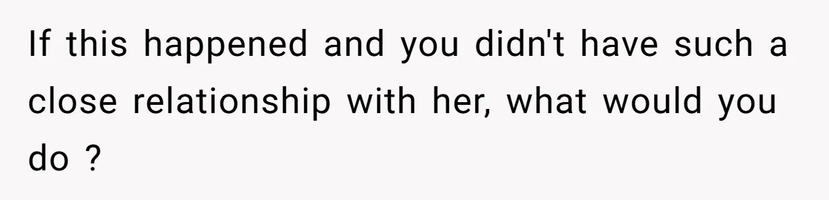 If this happened and you didn't have such a close relationship with her, what would you do ?