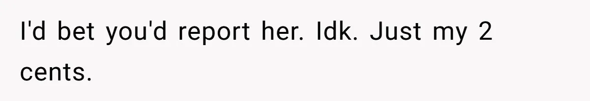 I'd bet you'd report her. Idk. Just my 2 cents.