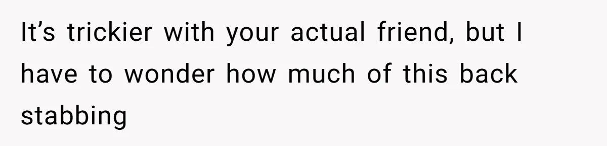 It’s trickier with your actual friend, but I have to wonder how much of this back stabbing