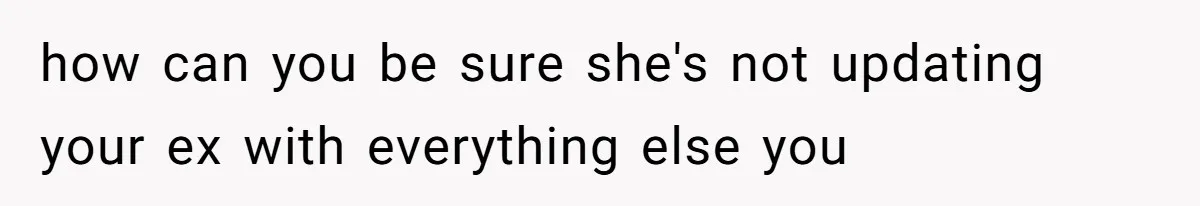 how can you be sure she's not updating your ex with everything else you