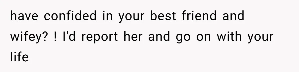 have confided in your best friend and wifey? ! I'd report her and go on with your life