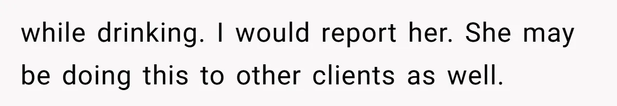 while drinking. I would report her. She may be doing this to other clients as well.