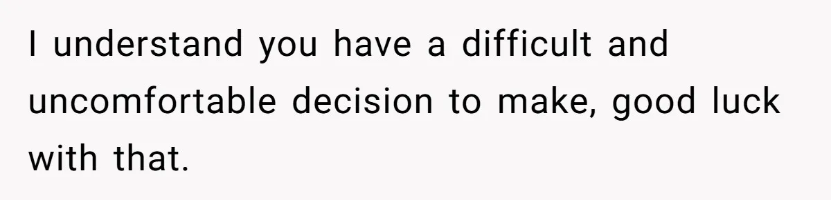 I understand you have a difficult and uncomfortable decision to make, good luck with that.