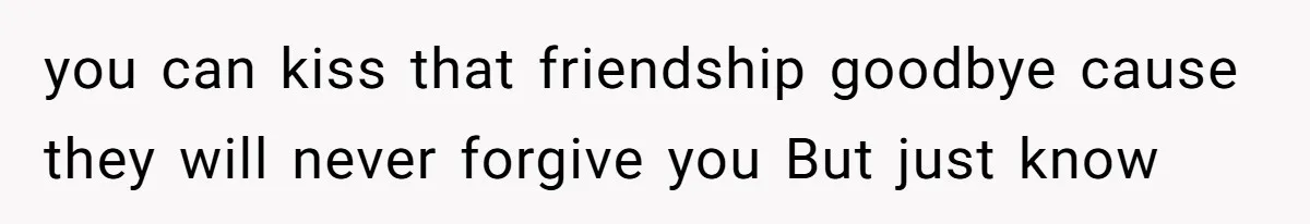 you can kiss that friendship goodbye cause they will never forgive you But just know