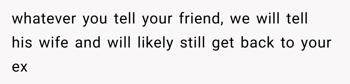 whatever you tell your friend, we will tell his wife and will likely still get back to your ex