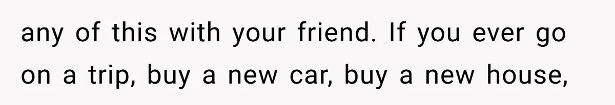 any of this with your friend. If you ever go on a trip, buy a new car, buy a new house,