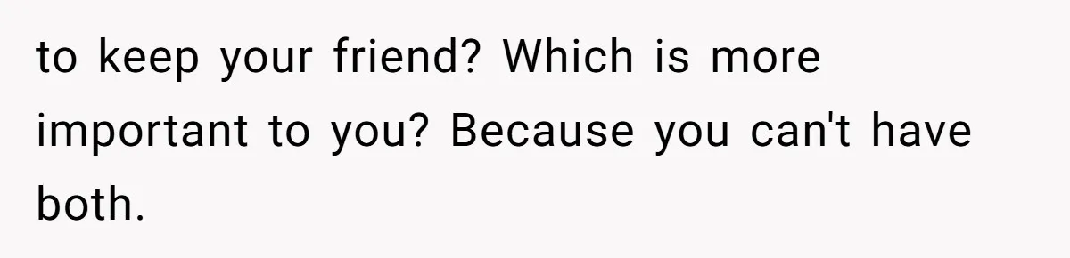 to keep your friend? Which is more important to you? Because you can't have both.