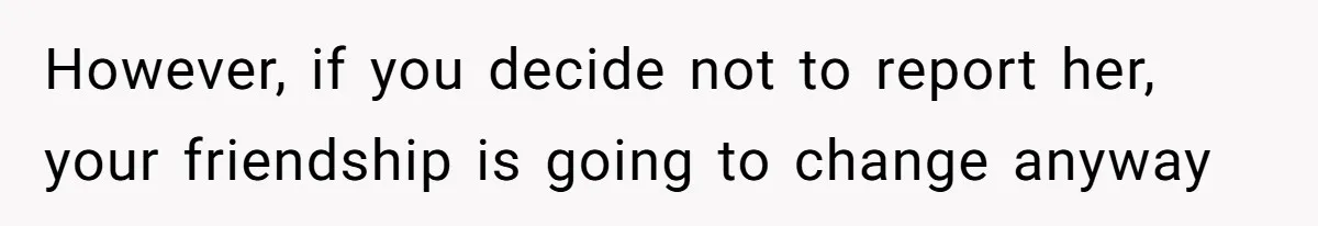 However, if you decide not to report her, your friendship is going to change anyway