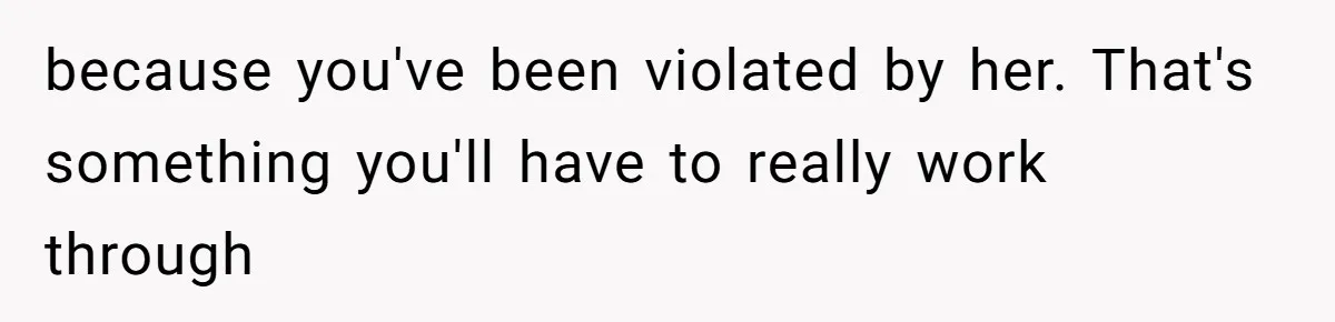 because you've been violated by her. That's something you'll have to really work through