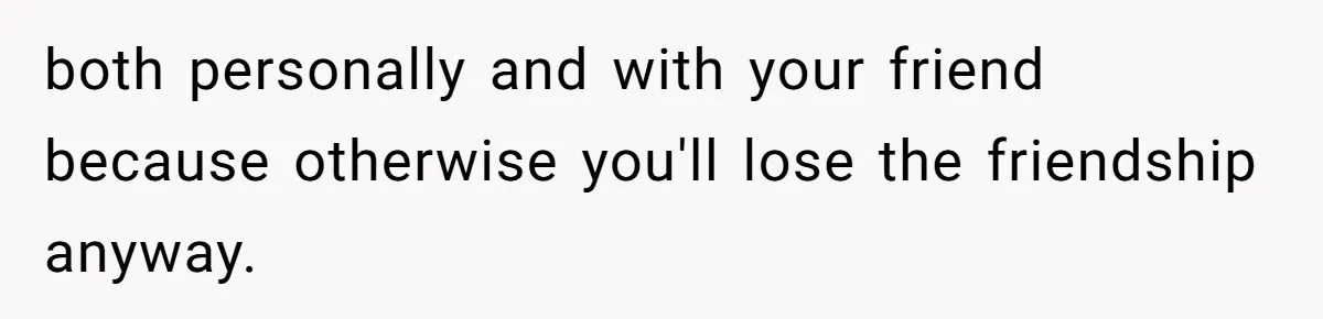 both personally and with your friend because otherwise you'll lose the friendship anyway.