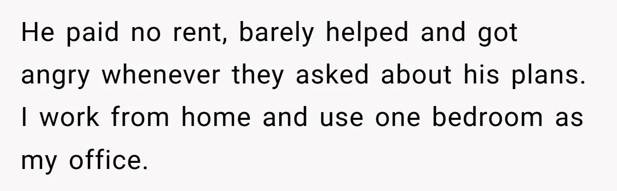 He paid no rent, barely helped and got angry whenever they asked about his plans. I work from home and use one bedroom as my office.