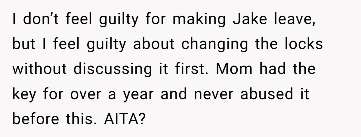 I don’t feel guilty for making Jake leave, but I feel guilty about changing the locks without discussing it first. Mom had the key for over a year and never...