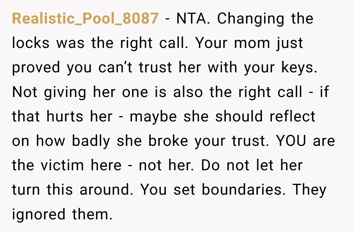 Realistic_Pool_8087 − NTA. Changing the locks was the right call. Your mom just proved you can’t trust her with your keys. Not giving her one is also the right call...