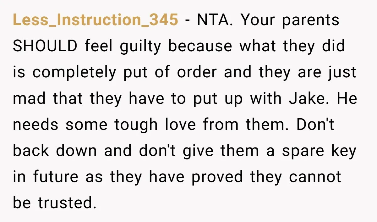 Less_Instruction_345 − NTA. Your parents SHOULD feel guilty because what they did is completely put of order and they are just mad that they have to put up with Jake....
