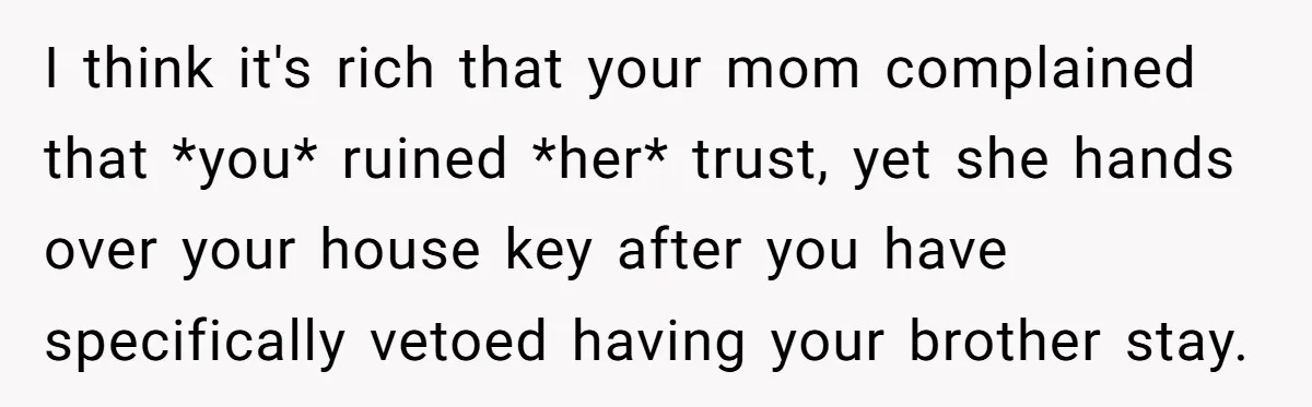 I think it's rich that your mom complained that *you* ruined *her* trust, yet she hands over your house key after you have specifically vetoed having your brother stay.