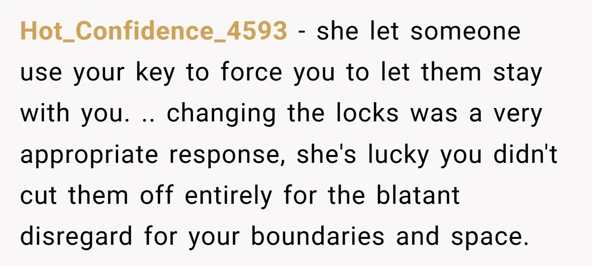 Hot_Confidence_4593 − she let someone use your key to force you to let them stay with you. .. changing the locks was a very appropriate response, she's lucky you didn't...