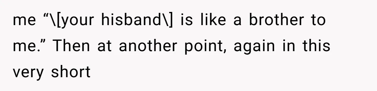 me “\[your hisband\] is like a brother to me.” Then at another point, again in this very short