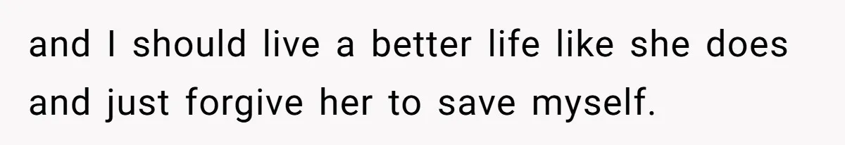 and I should live a better life like she does and just forgive her to save myself.