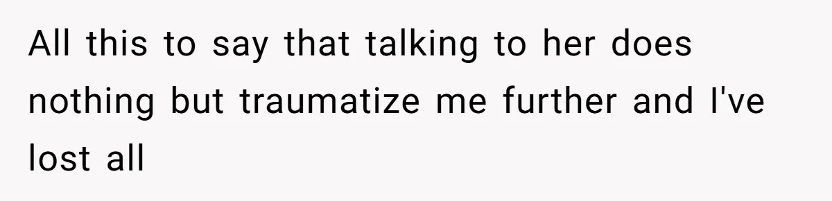 All this to say that talking to her does nothing but traumatize me further and I've lost all