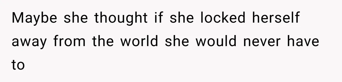 Maybe she thought if she locked herself away from the world she would never have to