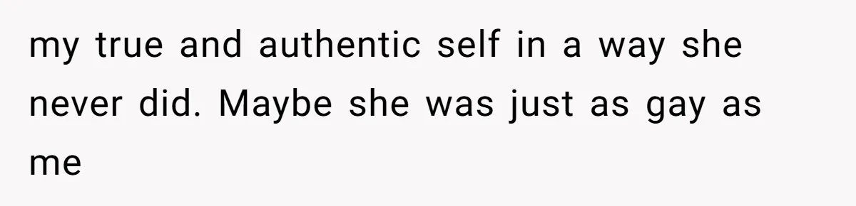 my true and authentic self in a way she never did. Maybe she was just as gay as me