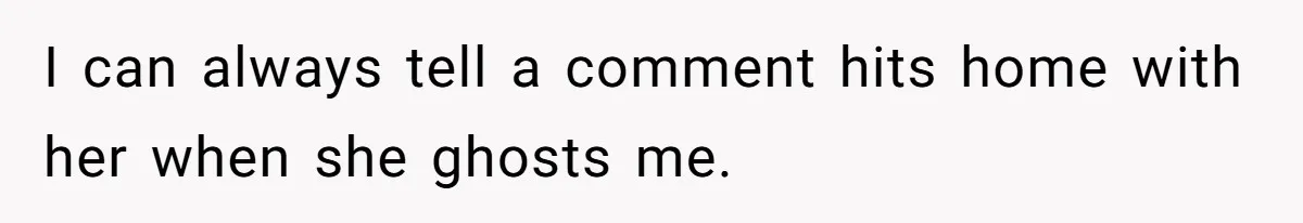 I can always tell a comment hits home with her when she ghosts me.