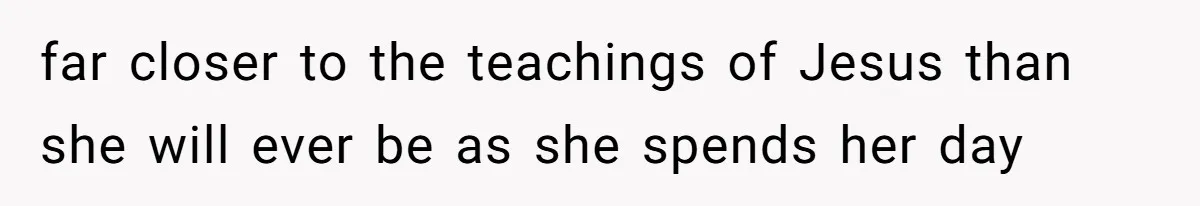 far closer to the teachings of Jesus than she will ever be as she spends her day