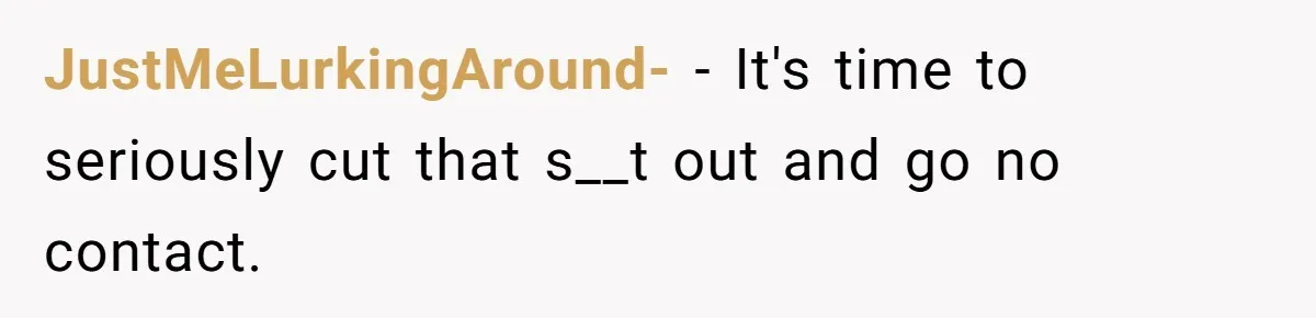 JustMeLurkingAround- − It's time to seriously cut that s__t out and go no contact.
