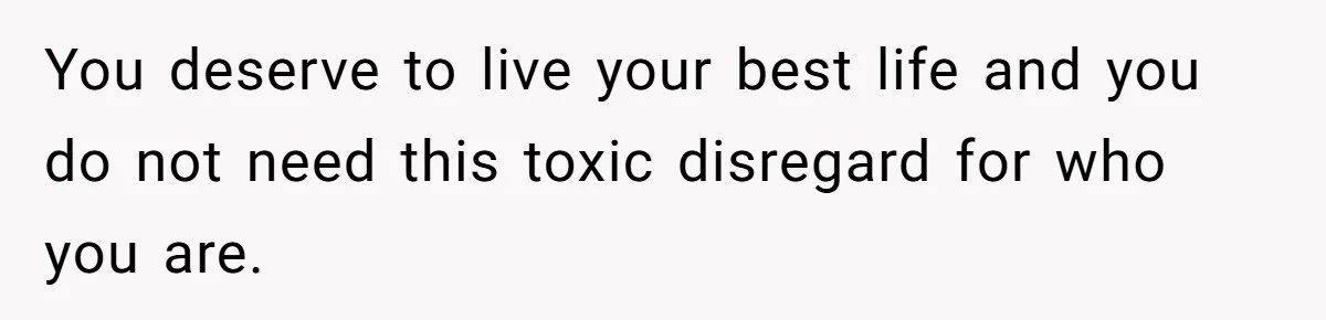 You deserve to live your best life and you do not need this toxic disregard for who you are.