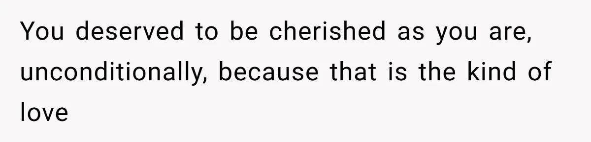 You deserved to be cherished as you are, unconditionally, because that is the kind of love