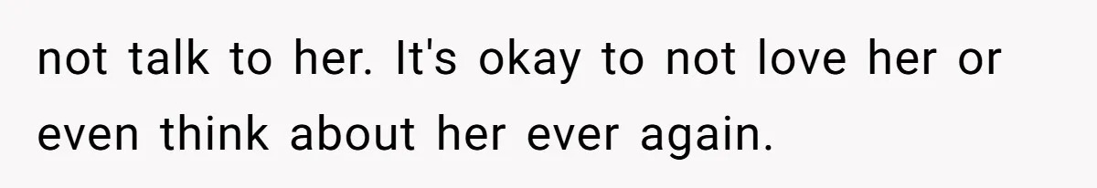 not talk to her. It's okay to not love her or even think about her ever again.