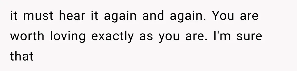 it must hear it again and again. You are worth loving exactly as you are. I'm sure that