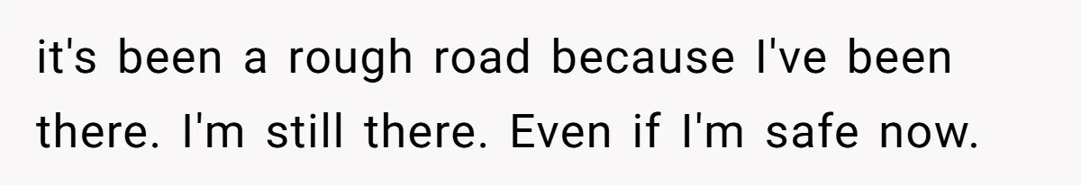 it's been a rough road because I've been there. I'm still there. Even if I'm safe now.