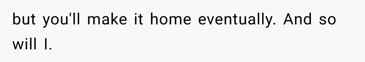 but you'll make it home eventually. And so will I.