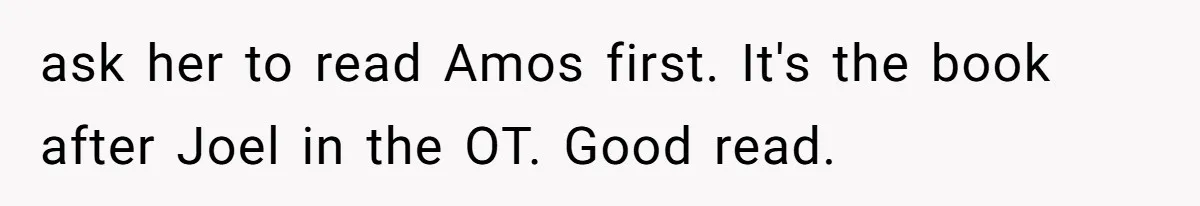 ask her to read Amos first. It's the book after Joel in the OT. Good read.