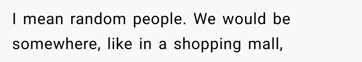 I mean random people. We would be somewhere, like in a shopping mall,
