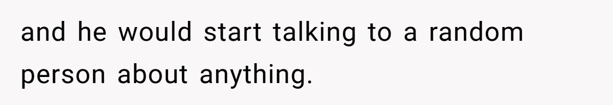 and he would start talking to a random person about anything.