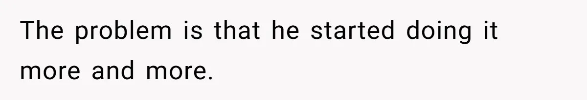 The problem is that he started doing it more and more.