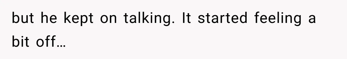 but he kept on talking. It started feeling a bit off…