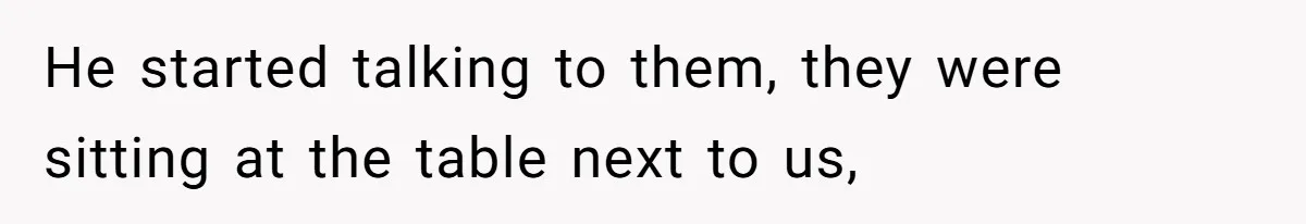 He started talking to them, they were sitting at the table next to us,