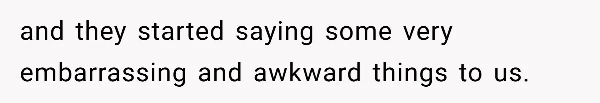 and they started saying some very embarrassing and awkward things to us.