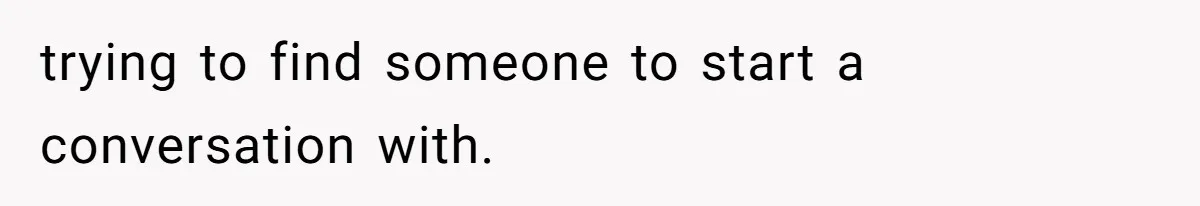 trying to find someone to start a conversation with.