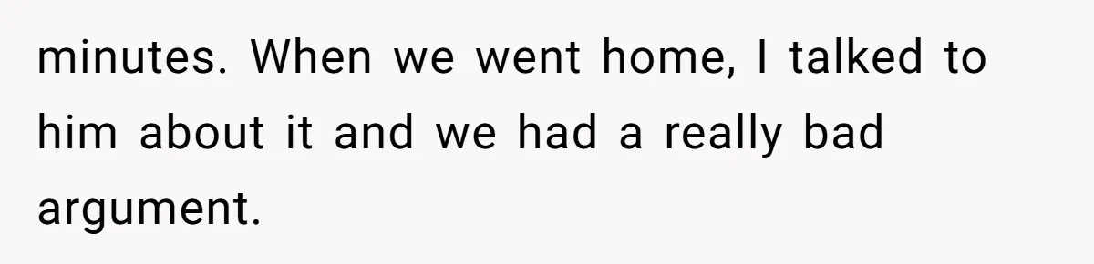minutes. When we went home, I talked to him about it and we had a really bad argument.