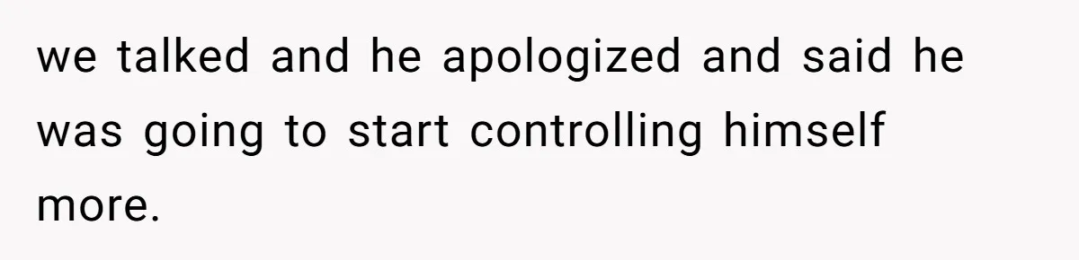 we talked and he apologized and said he was going to start controlling himself more.