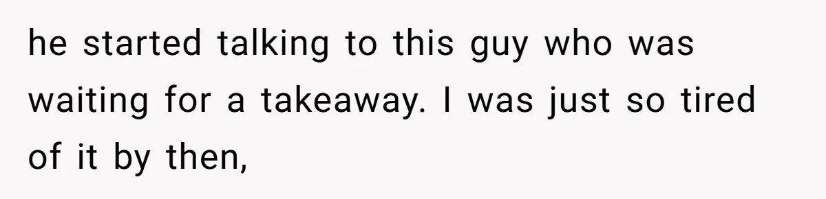 he started talking to this guy who was waiting for a takeaway. I was just so tired of it by then,