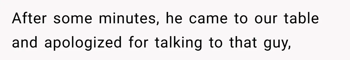 After some minutes, he came to our table and apologized for talking to that guy,